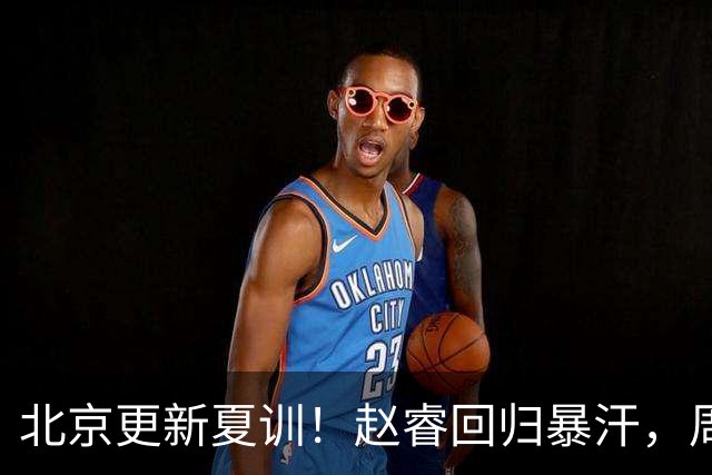 北京更新夏训！赵睿回归暴汗，周琦也归队强化三分！