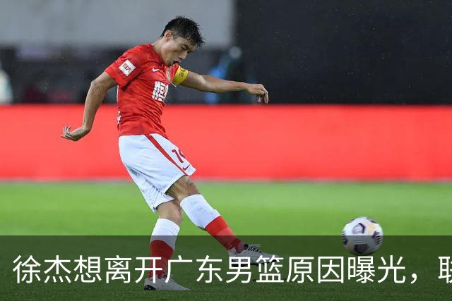徐杰想离开广东男篮原因曝光，联合经纪人放出消息，给广东男篮施压！